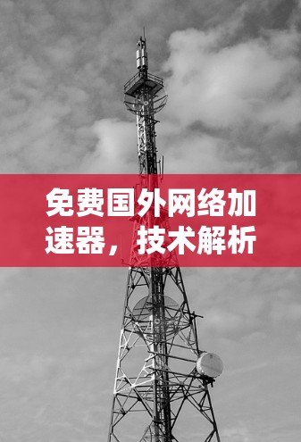 免费国外网络加速器,技术解析与高效使用方法