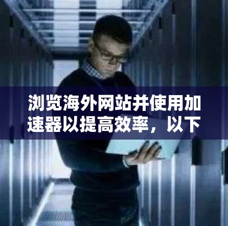 浏览海外网站并使用加速器以提高效率,以下是一些实用的建议和工具