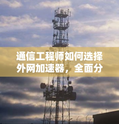 通信工程师如何选择外网加速器,全面分析与推荐
