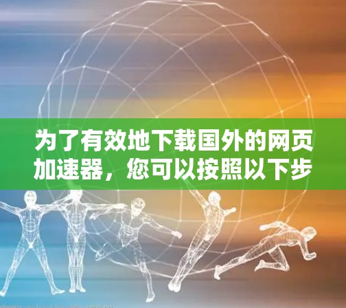 为了有效地下载国外的网页加速器,您可以按照以下步骤进行 为了有效地下载国外的网页加速器,您可以按照以下步骤进行