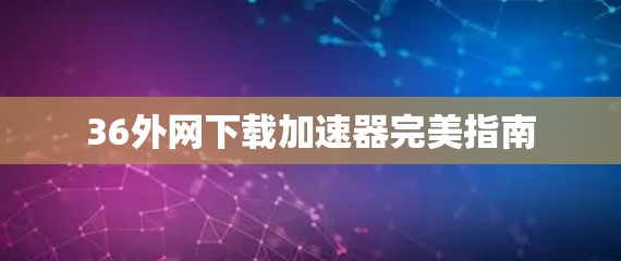 36外网下载加速器完美指南 36外网下载加速器完美指南
