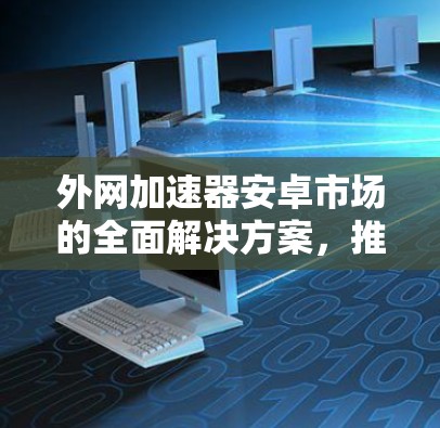 外网加速器安卓市场的全面解决方案,推荐与使用指南