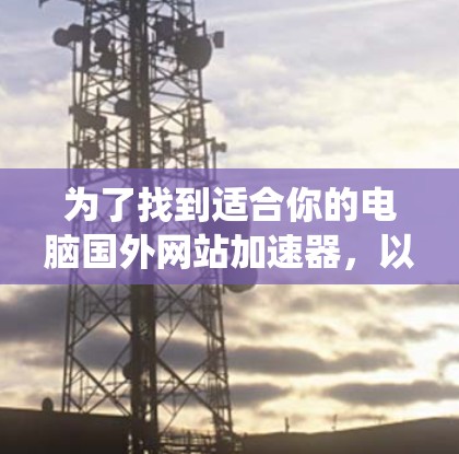 为了找到适合你的电脑国外网站加速器,以下是一个系统化的指南,帮助你高效地进行加速 为了找到适合你的电脑国外网站加速器,以下是一个系统化的指南,帮助你高效地进行加速