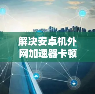 解决安卓机外网加速器卡顿的问题,可以按照以下步骤进行