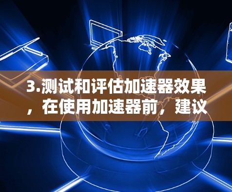 3.测试和评估加速器效果,在使用加速器前,建议您先测试一下加速器是否有效,如果加速器无法提升速度,可能需要检查您使用的浏览器是否存在问题