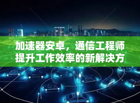 加速器安卓,通信工程师提升工作效率的新解决方案