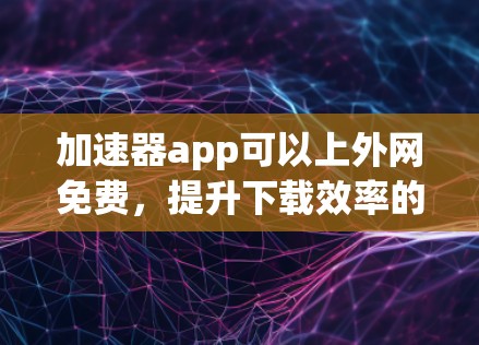 加速器app可以上外网免费,提升下载效率的高效选择