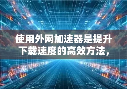 使用外网加速器是提升下载速度的高效方法，但操作过程中需要注意以下几点