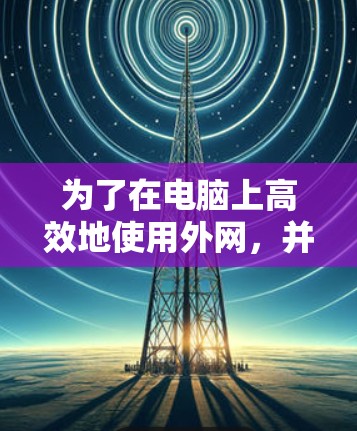 为了在电脑上高效地使用外网，并提升网络速度，以下是一个有条理的推荐，涵盖多种选择，帮助你找到最适合的加速器