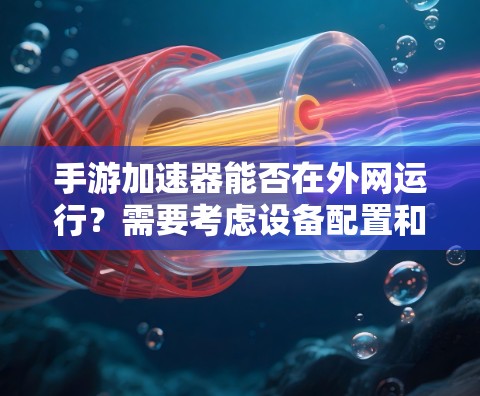 手游加速器能否在外网运行?需要考虑设备配置和使用限制