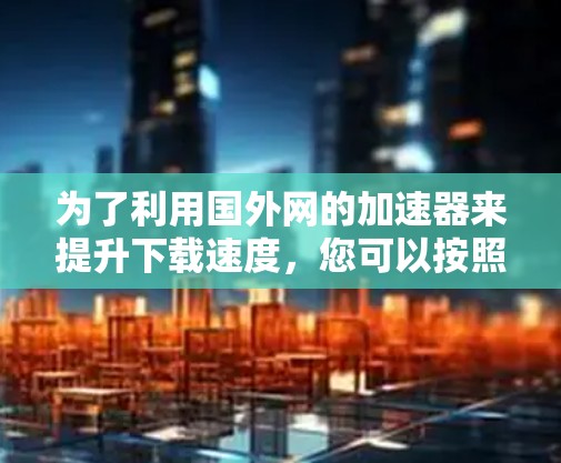 为了利用国外网的加速器来提升下载速度,您可以按照以下步骤操作