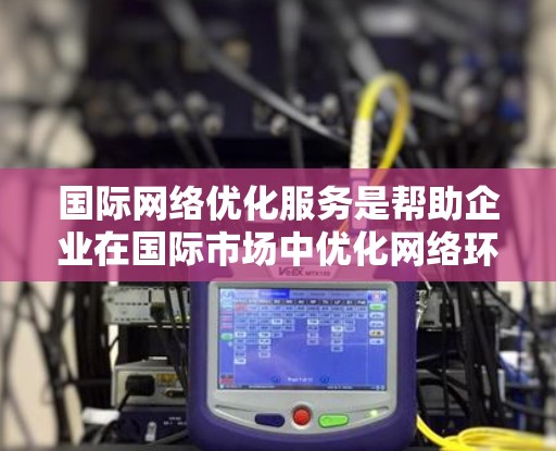 国际网络优化服务是帮助企业在国际市场中优化网络环境,提升客户服务体验的重要工具。以下是该领域的一些关键概念和步骤