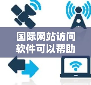 国际网站访问软件可以帮助您访问来自世界各地的网站,这对于进行国际宣传、项目合作、学习交流等都有很大的便利。以下是一些常用的国际网站访问软件及其特点
