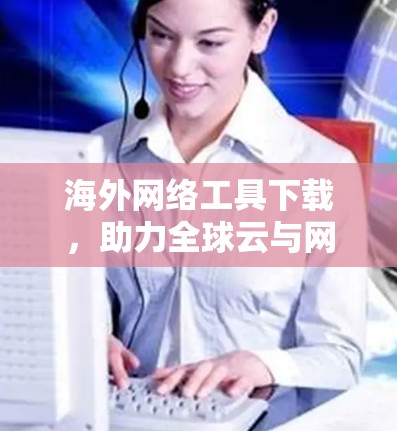 海外网络工具下载，助力全球云与网络管理