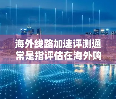 海外线路加速评测通常是指评估在海外购买的网络设备或连接到国际网络服务时的加速性能。以下是一些建议和信息，帮助您评估海外网络连接的加速情况
