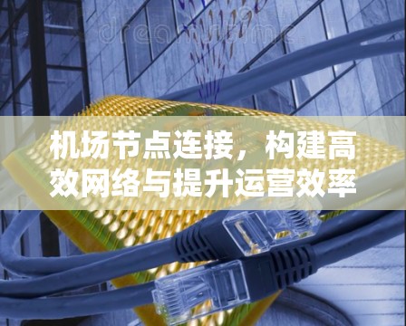 <strong>机场节点</strong>连接,构建高效网络与提升运营效率