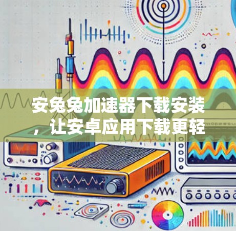 安兔兔加速器下载安装，让安卓应用下载更轻松！
