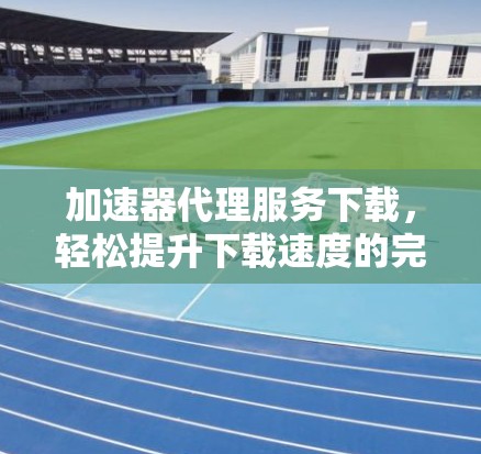 加速器代理服务下载,轻松提升下载速度的完美解决方案
