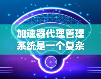 加速器代理管理系统是一个复杂的系统,旨在管理加速器代理以确保它们高效、安全且可靠地工作。以下是一个详细的概述
