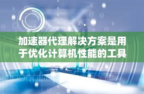 加速器代理解决方案是用于优化计算机性能的工具,主要通过模拟加速器的功能来分析和提升系统性能。以下是详细介绍