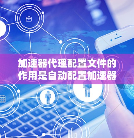 加速器代理配置文件的作用是自动配置加速器的参数，软件启动时自动加载这些参数，然后根据参数设置加速器的配置。以下是详细步骤和信息