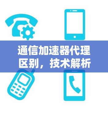 通信加速器代理区别,技术解析与应用解析