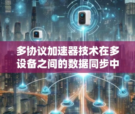 多协议加速器技术在多设备之间的数据同步中发挥着重要作用,以下是其具体作用和相关技术