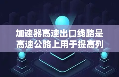 加速器高速出口线路是高速公路上用于提高列车速度的系统,包括以下组成部分