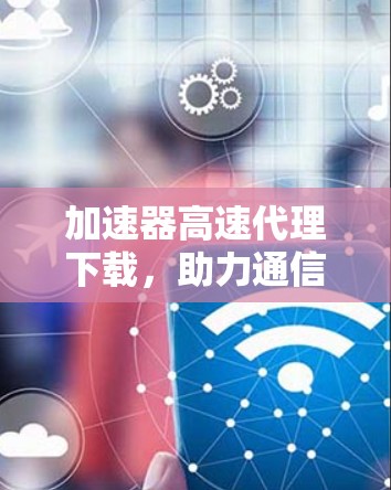 加速器高速代理下载,助力通信工程师高效数据传输