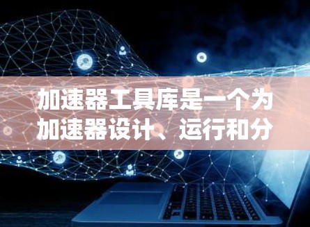 加速器工具库是一个为加速器设计、运行和分析提供强大支持的系统，主要包括以下几个主要组件和功能