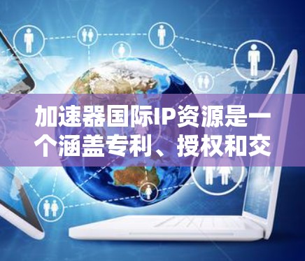加速器国际IP资源是一个涵盖专利、授权和交易等多个领域的复杂领域，涉及法律、政策和管理。以下是对这一主题的总结和分析