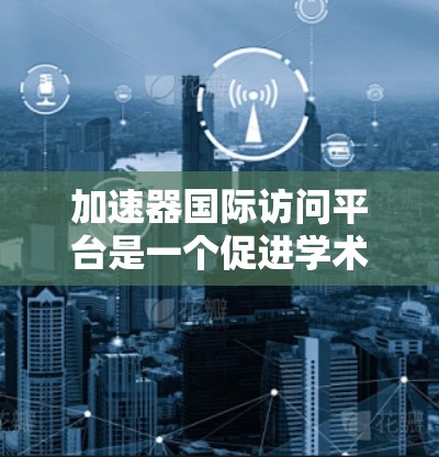 加速器国际访问平台是一个促进学术合作和科研交流的重要平台,主要功能包括吸引合作单位、组织项目合作和提供合作成果。以下是对该平台的详细分析和实施计划