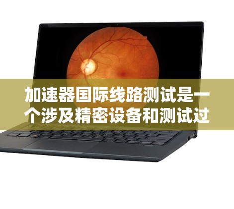 加速器国际线路测试是一个涉及精密设备和测试过程的项目,主要应用于汽车制造、机械制造和电子领域的自动化测试。以下是对该测试的详细分析