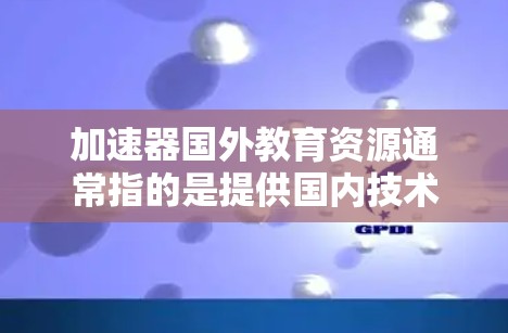 加速器国外教育资源通常指的是提供国内技术、资源或服务到国外的加速器项目。这些加速器项目旨在提升效率、降低成本或提升竞争力,广泛应用于多个领域,包括科技、教育、医疗、金融、物流等多个行业