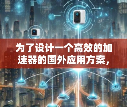 为了设计一个高效的加速器的国外应用方案,我们可以按照以下结构和步骤进行规划