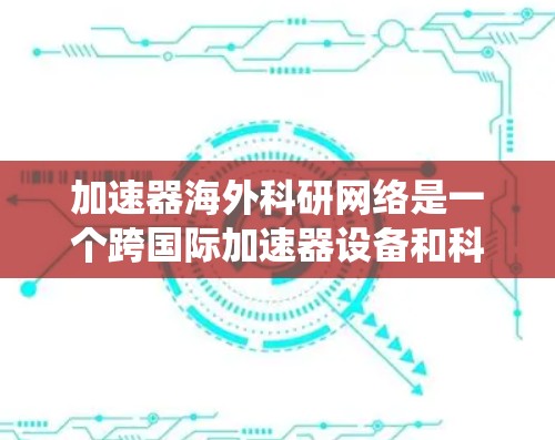 加速器海外科研网络是一个跨国际加速器设备和科研机构合作的网络系统,旨在通过加速器设备加速科研数据的生成和分析,促进科研成果的共享和国际合作。以下是对此网络的一些关键点