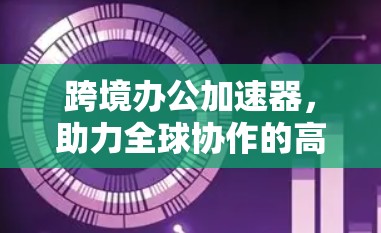 跨境办公加速器，助力全球协作的高效工具